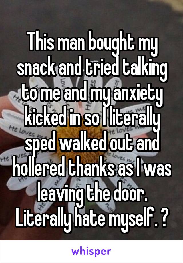 This man bought my snack and tried talking to me and my anxiety kicked in so I literally sped walked out and hollered thanks as I was leaving the door. Literally hate myself. 😂