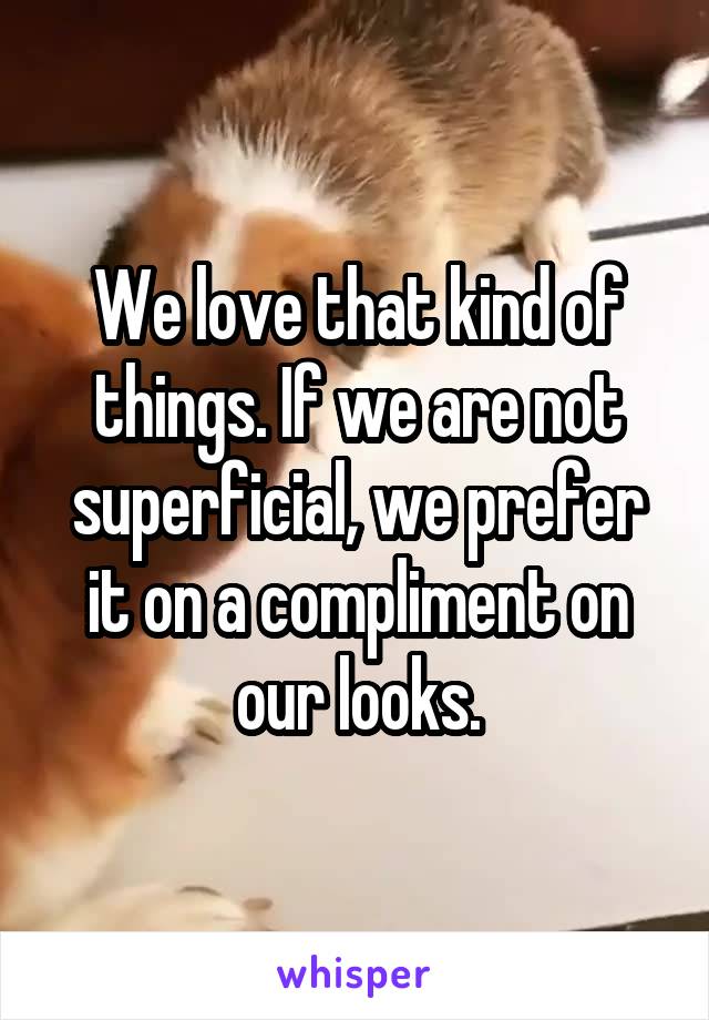 We love that kind of things. If we are not superficial, we prefer it on a compliment on our looks.