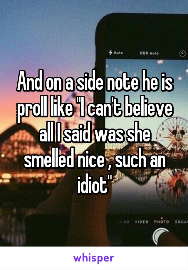 And on a side note he is proll like "I can't believe all I said was she smelled nice , such an idiot"