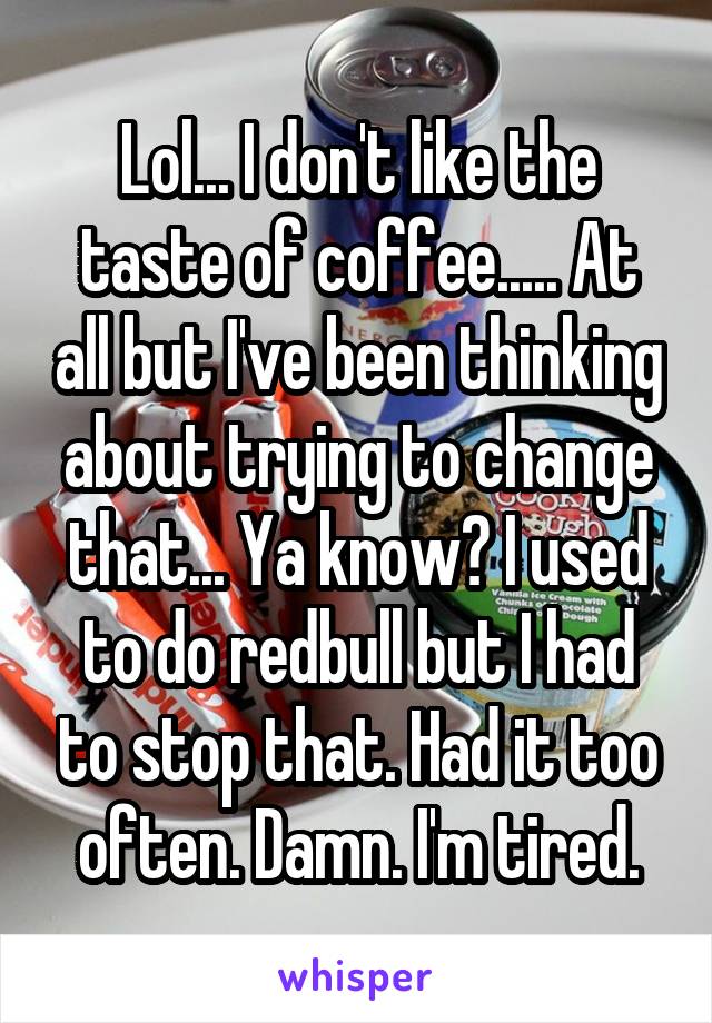 Lol... I don't like the taste of coffee..... At all but I've been thinking about trying to change that... Ya know? I used to do redbull but I had to stop that. Had it too often. Damn. I'm tired.