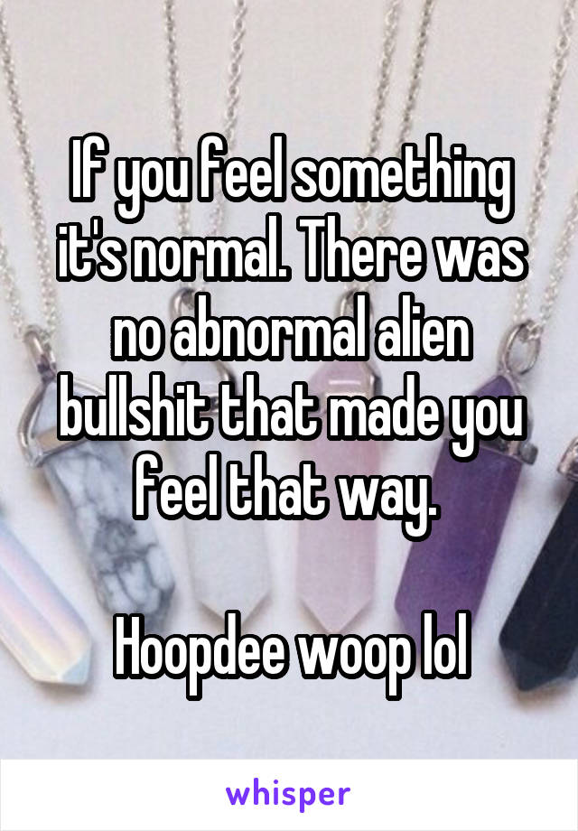 If you feel something it's normal. There was no abnormal alien bullshit that made you feel that way. 

Hoopdee woop lol