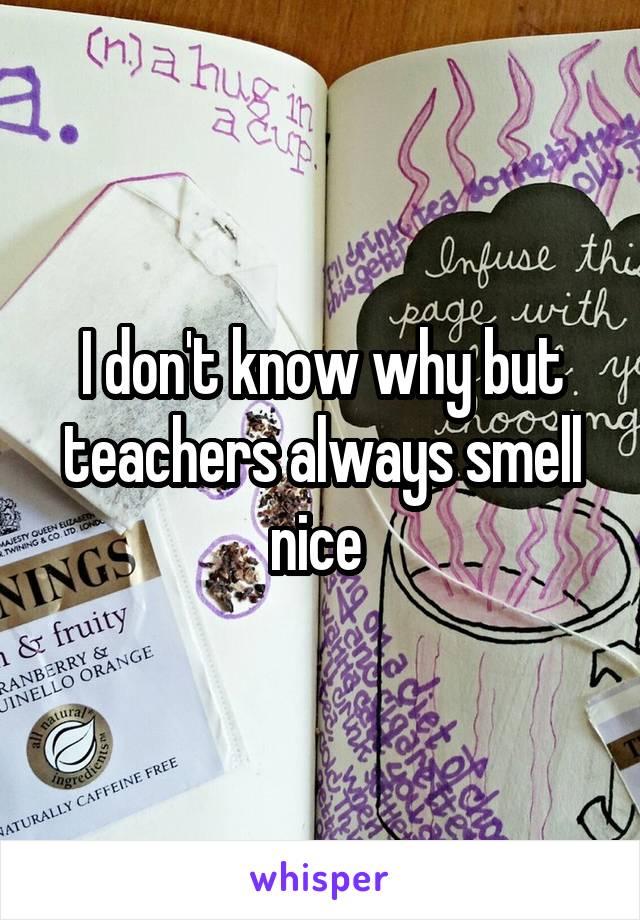 I don't know why but teachers always smell nice 