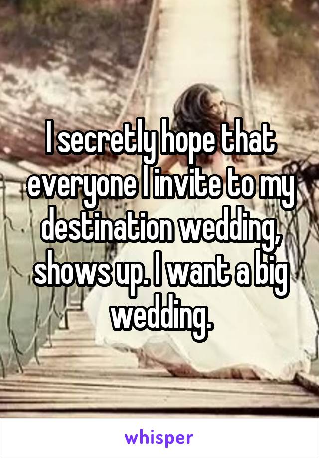 I secretly hope that everyone I invite to my destination wedding, shows up. I want a big wedding.