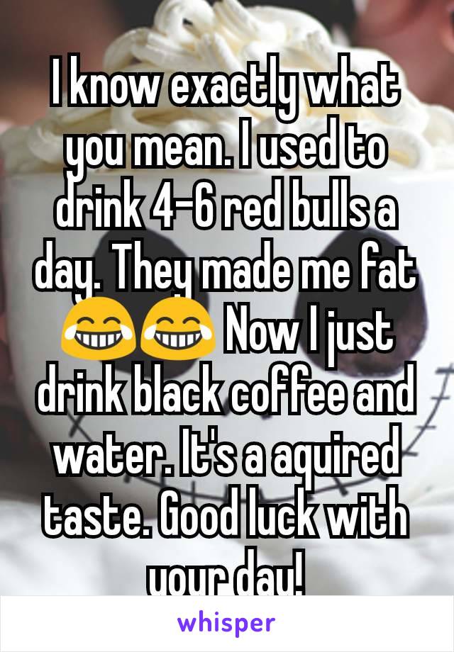 I know exactly what you mean. I used to drink 4-6 red bulls a day. They made me fat😂😂 Now I just drink black coffee and water. It's a aquired taste. Good luck with your day!