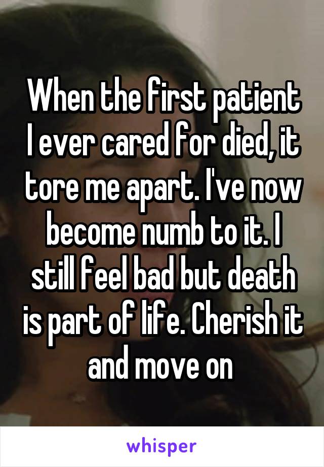 When the first patient I ever cared for died, it tore me apart. I've now become numb to it. I still feel bad but death is part of life. Cherish it and move on 