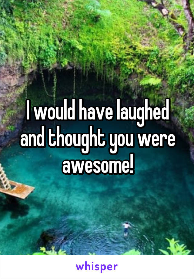 I would have laughed and thought you were awesome!