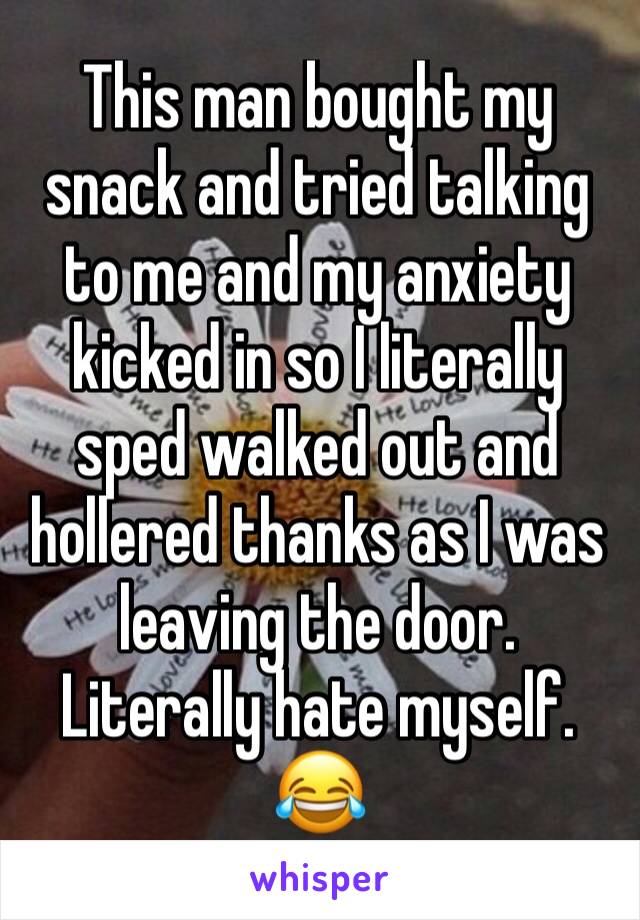 This man bought my snack and tried talking to me and my anxiety kicked in so I literally sped walked out and hollered thanks as I was leaving the door. Literally hate myself. 😂