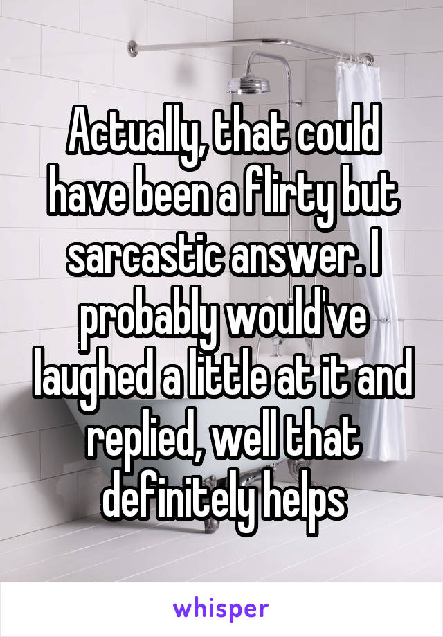 Actually, that could have been a flirty but sarcastic answer. I probably would've laughed a little at it and replied, well that definitely helps