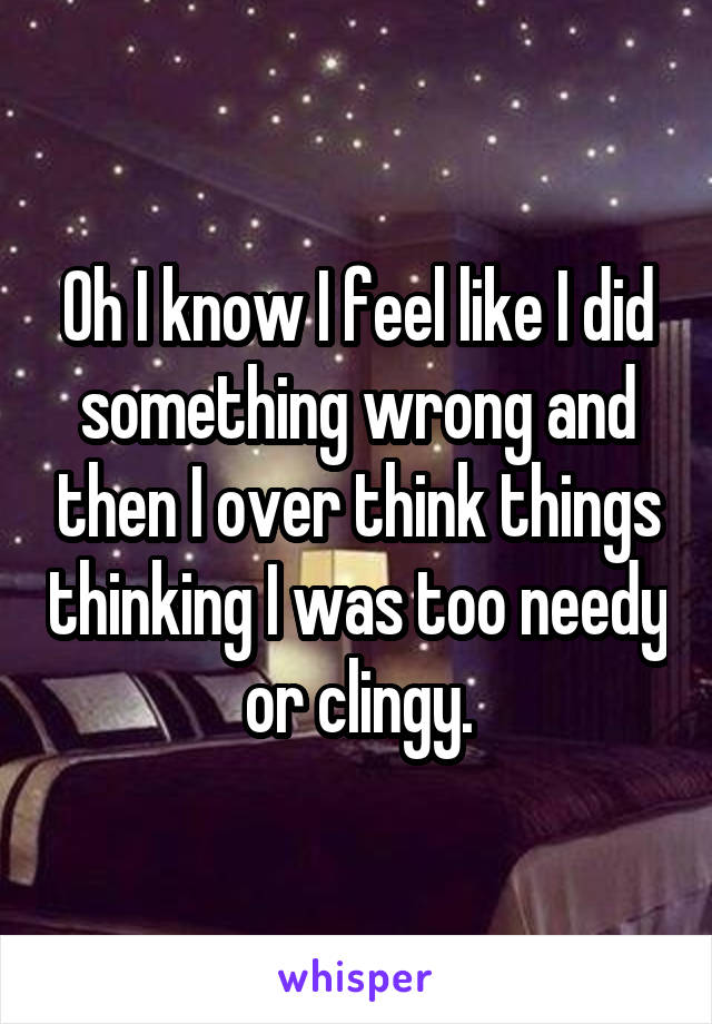 Oh I know I feel like I did something wrong and then I over think things thinking I was too needy or clingy.