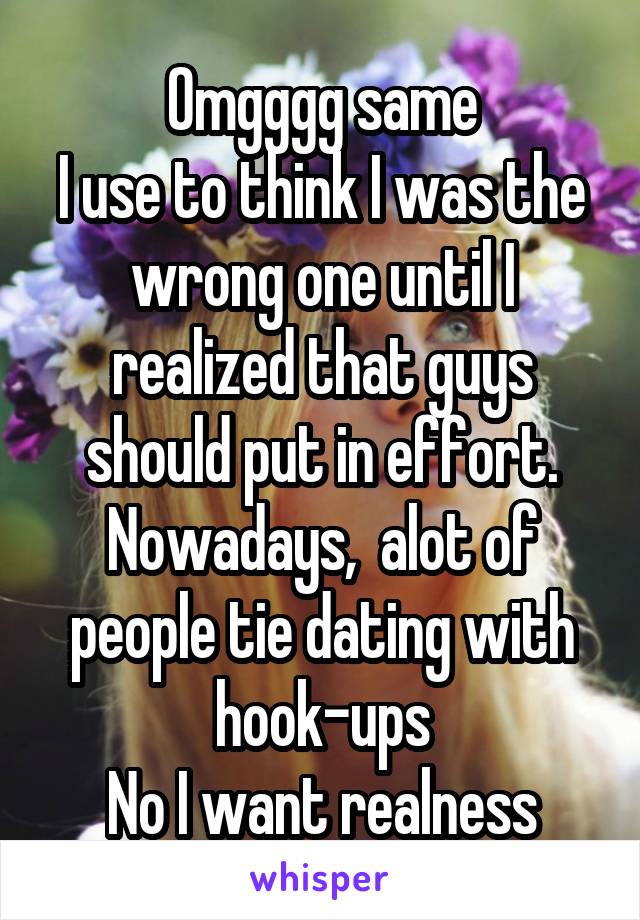 Omgggg same
I use to think I was the wrong one until I realized that guys should put in effort.
Nowadays,  alot of people tie dating with hook-ups
No I want realness