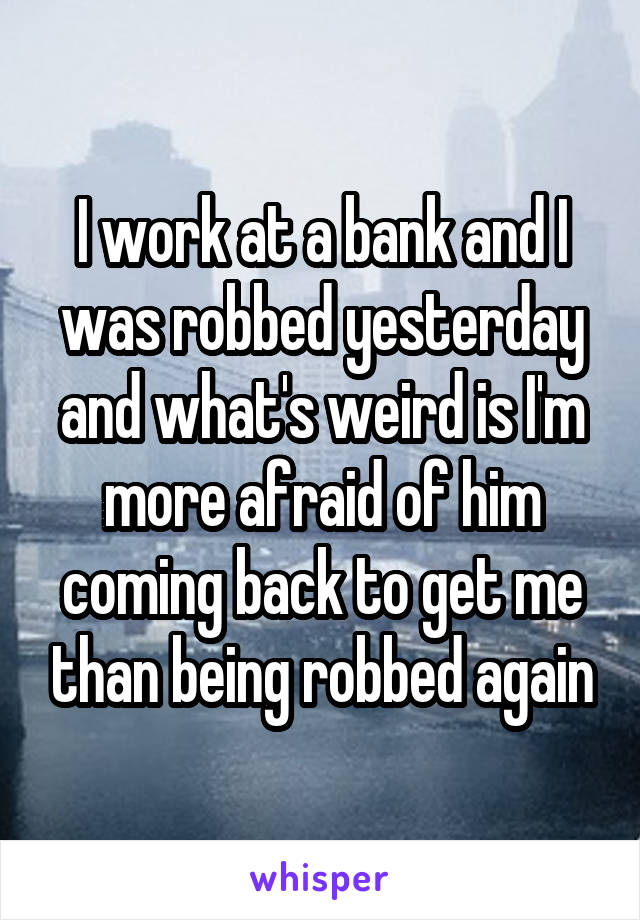 I work at a bank and I was robbed yesterday and what's weird is I'm more afraid of him coming back to get me than being robbed again