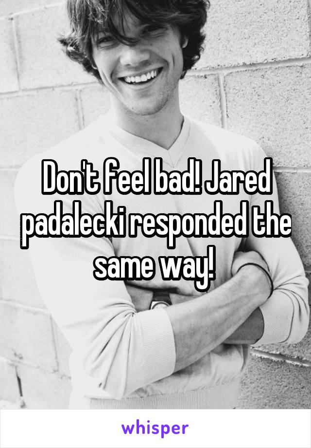 Don't feel bad! Jared padalecki responded the same way! 