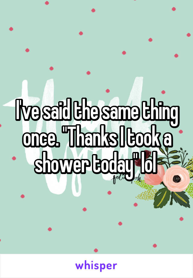 I've said the same thing once. "Thanks I took a shower today" lol 