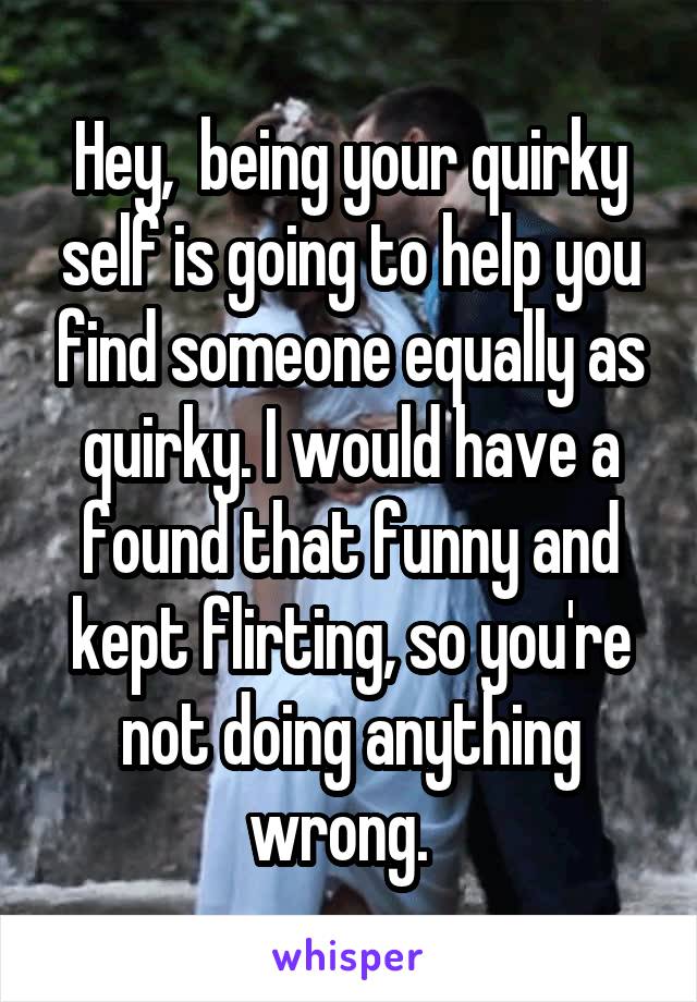 Hey,  being your quirky self is going to help you find someone equally as quirky. I would have a found that funny and kept flirting, so you're not doing anything wrong.  