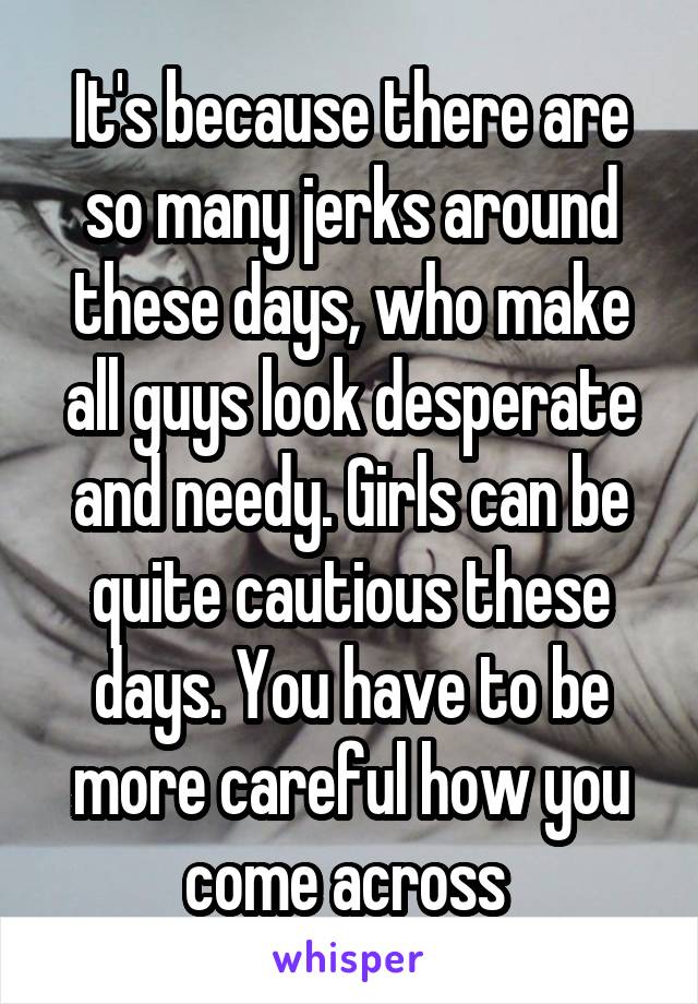 It's because there are so many jerks around these days, who make all guys look desperate and needy. Girls can be quite cautious these days. You have to be more careful how you come across 