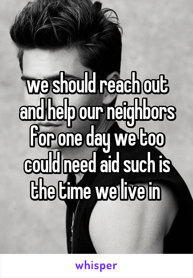 we should reach out and help our neighbors for one day we too could need aid such is the time we live in 