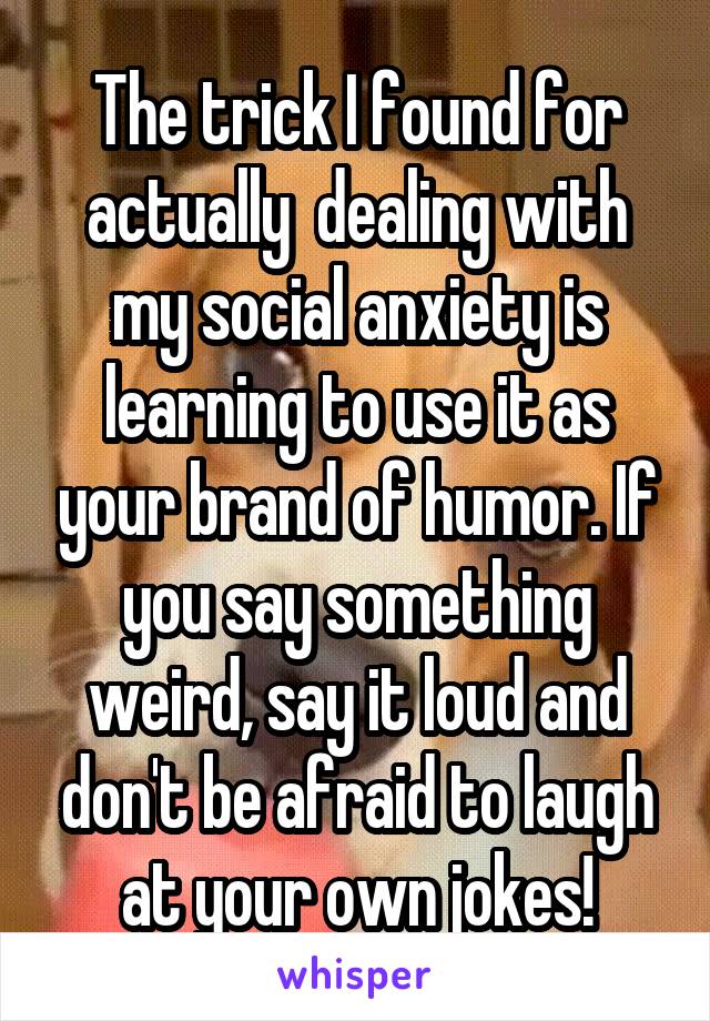 The trick I found for actually  dealing with my social anxiety is learning to use it as your brand of humor. If you say something weird, say it loud and don't be afraid to laugh at your own jokes!