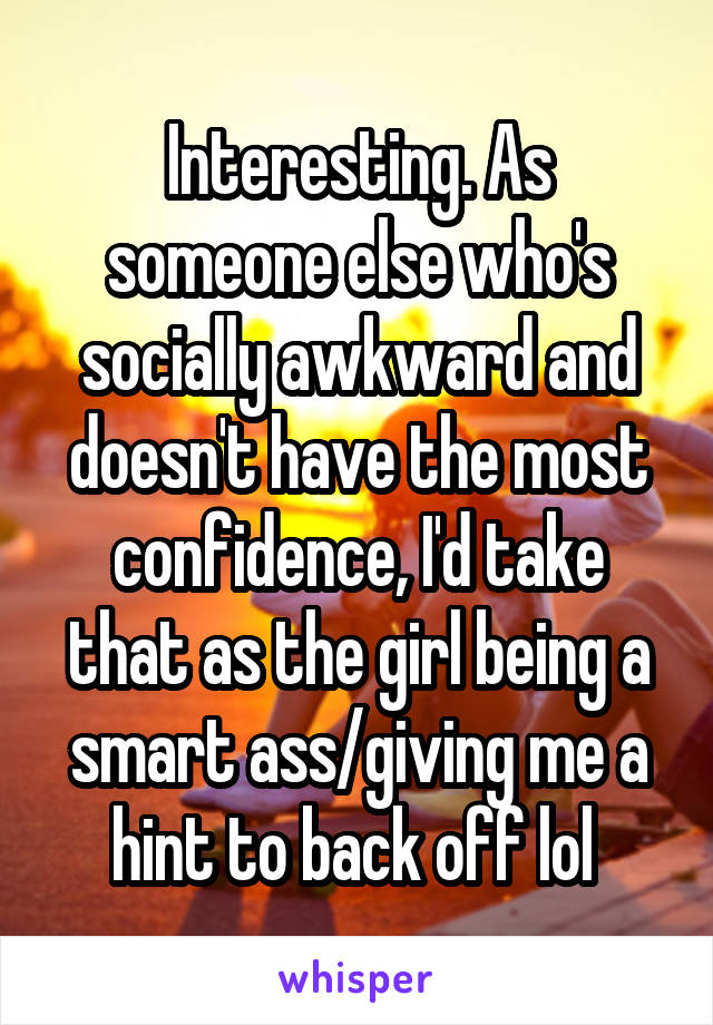 Interesting. As someone else who's socially awkward and doesn't have the most confidence, I'd take that as the girl being a smart ass/giving me a hint to back off lol 