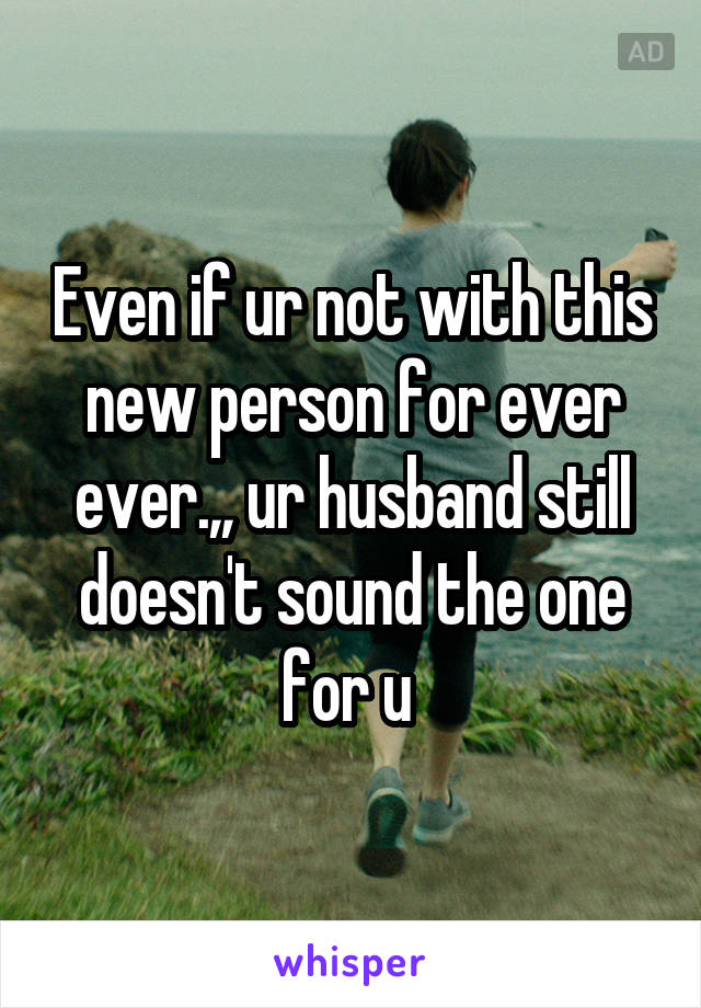 Even if ur not with this new person for ever ever.,, ur husband still doesn't sound the one for u 