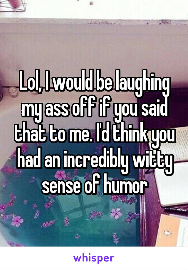Lol, I would be laughing my ass off if you said that to me. I'd think you had an incredibly witty sense of humor