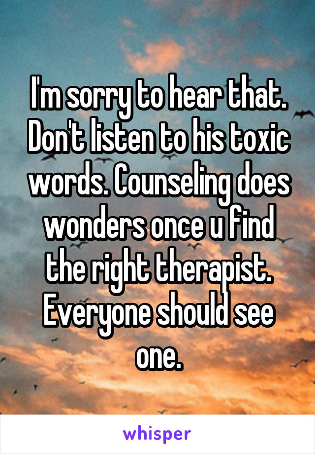 I'm sorry to hear that. Don't listen to his toxic words. Counseling does wonders once u find the right therapist. Everyone should see one.