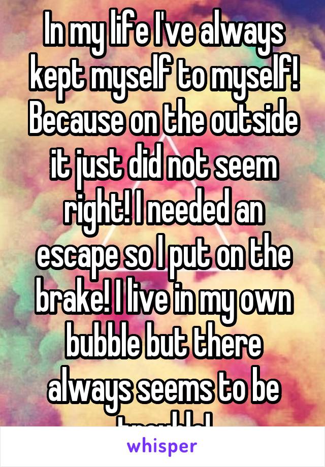 In my life I've always kept myself to myself! Because on the outside it just did not seem right! I needed an escape so I put on the brake! I live in my own bubble but there always seems to be trouble!