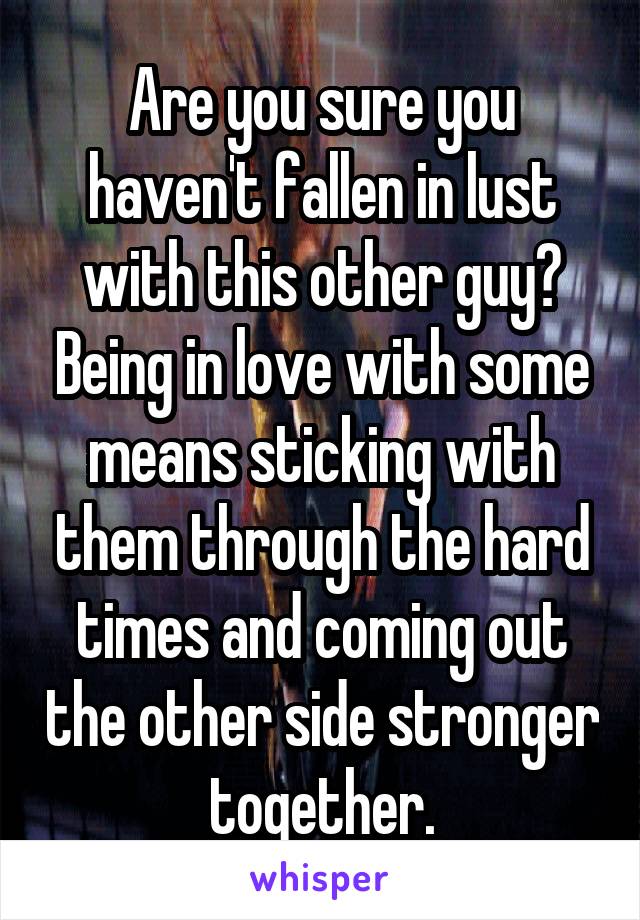 Are you sure you haven't fallen in lust with this other guy? Being in love with some means sticking with them through the hard times and coming out the other side stronger together.