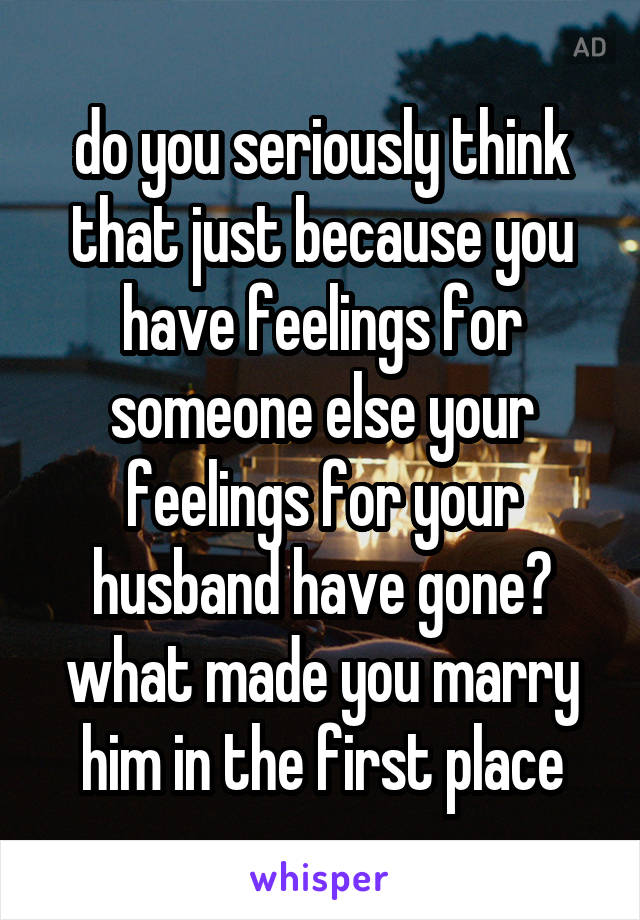 do you seriously think that just because you have feelings for someone else your feelings for your husband have gone? what made you marry him in the first place