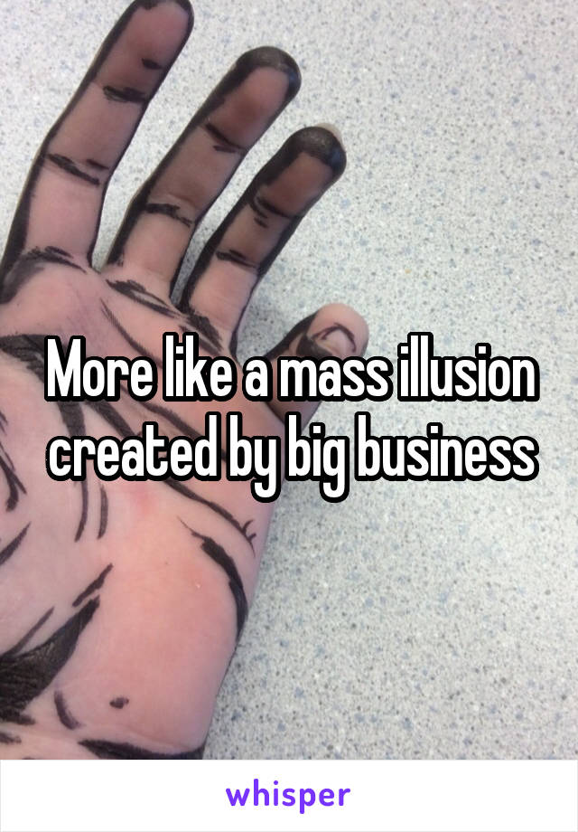 More like a mass illusion created by big business