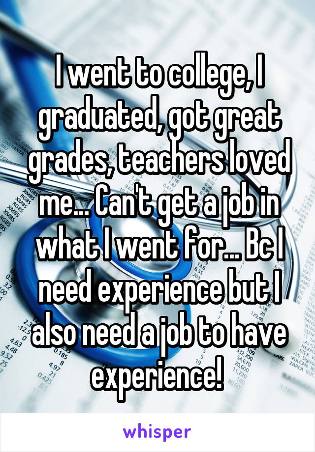 I went to college, I graduated, got great grades, teachers loved me... Can't get a job in what I went for... Bc I need experience but I also need a job to have experience! 