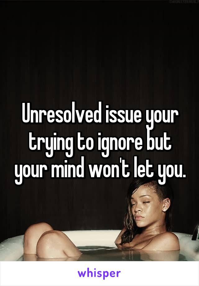 Unresolved issue your trying to ignore but your mind won't let you.