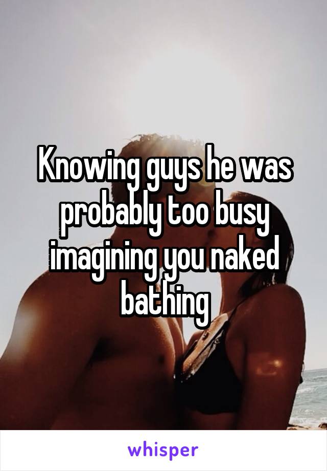 Knowing guys he was probably too busy imagining you naked bathing