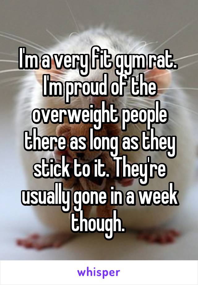 I'm a very fit gym rat.  I'm proud of the overweight people there as long as they stick to it. They're usually gone in a week though. 