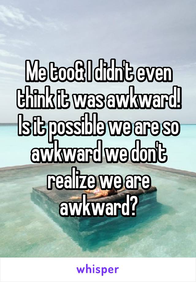 Me too& I didn't even think it was awkward! Is it possible we are so awkward we don't realize we are awkward?