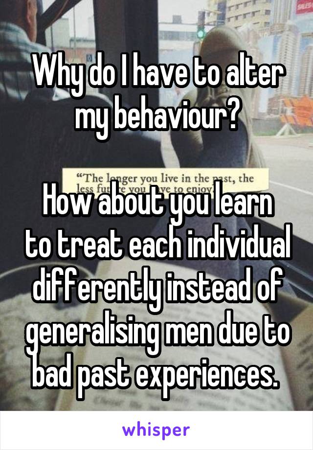 Why do I have to alter my behaviour?

How about you learn to treat each individual differently instead of generalising men due to bad past experiences. 