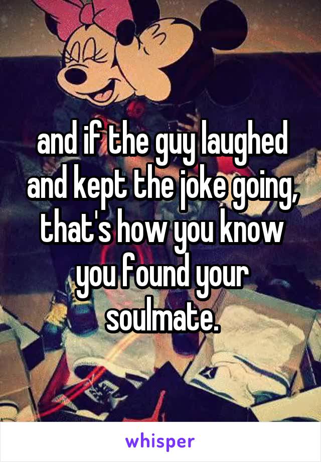 and if the guy laughed and kept the joke going, that's how you know you found your soulmate.
