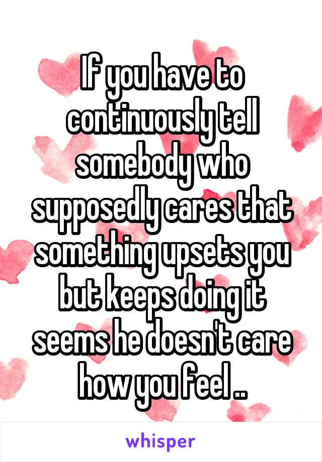 If you have to continuously tell somebody who supposedly cares that something upsets you but keeps doing it seems he doesn't care how you feel ..