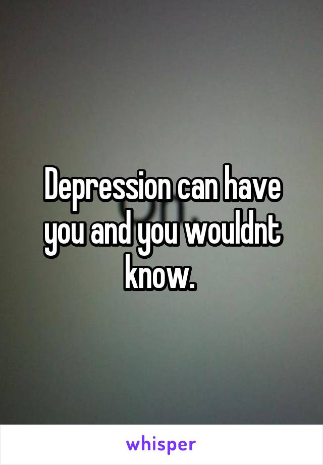 Depression can have you and you wouldnt know. 