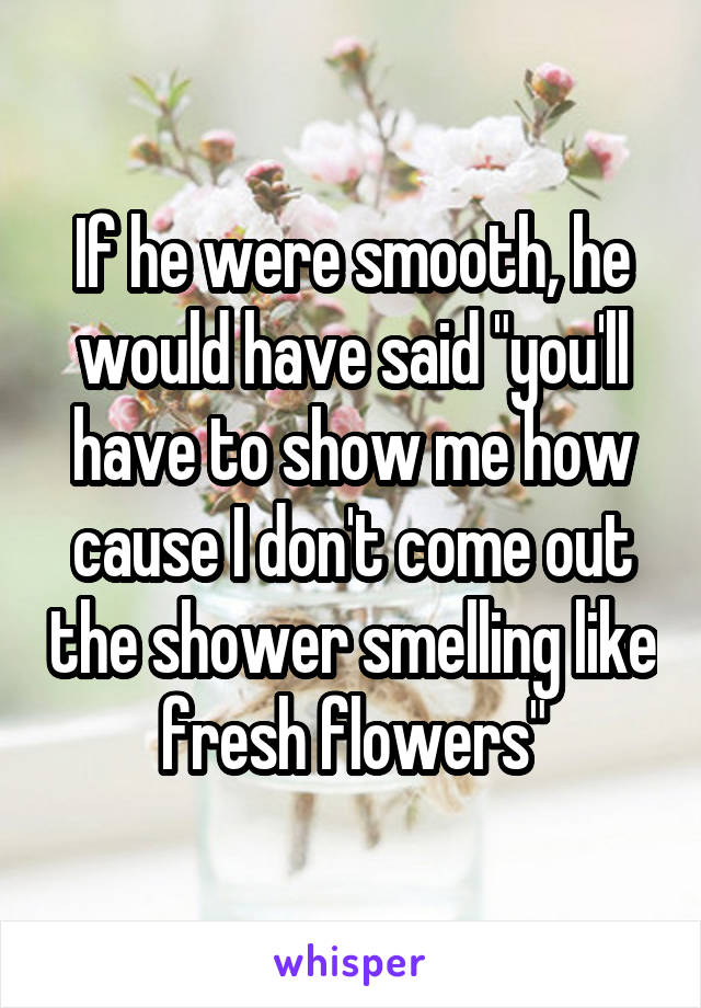 If he were smooth, he would have said "you'll have to show me how cause I don't come out the shower smelling like fresh flowers"