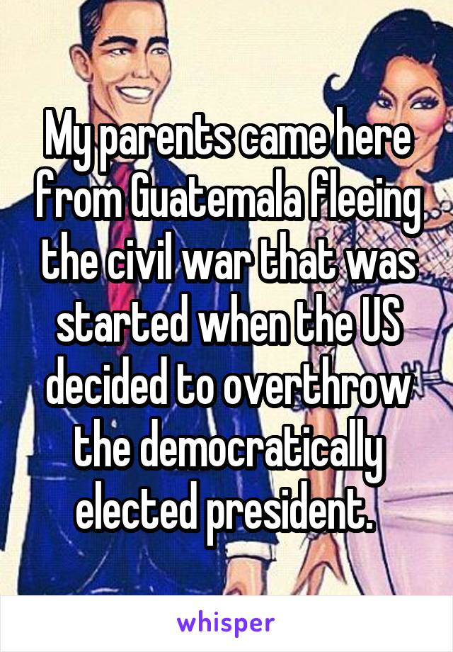 My parents came here from Guatemala fleeing the civil war that was started when the US decided to overthrow the democratically elected president. 