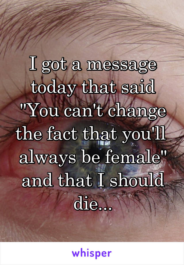 I got a message today that said "You can't change the fact that you'll  always be female" and that I should die...