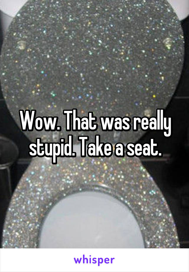 Wow. That was really stupid. Take a seat.