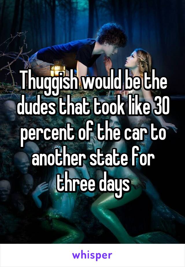 Thuggish would be the dudes that took like 30 percent of the car to another state for three days