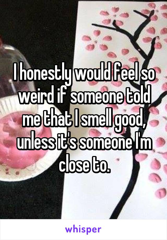 I honestly would feel so weird if someone told me that I smell good, unless it's someone I'm close to.