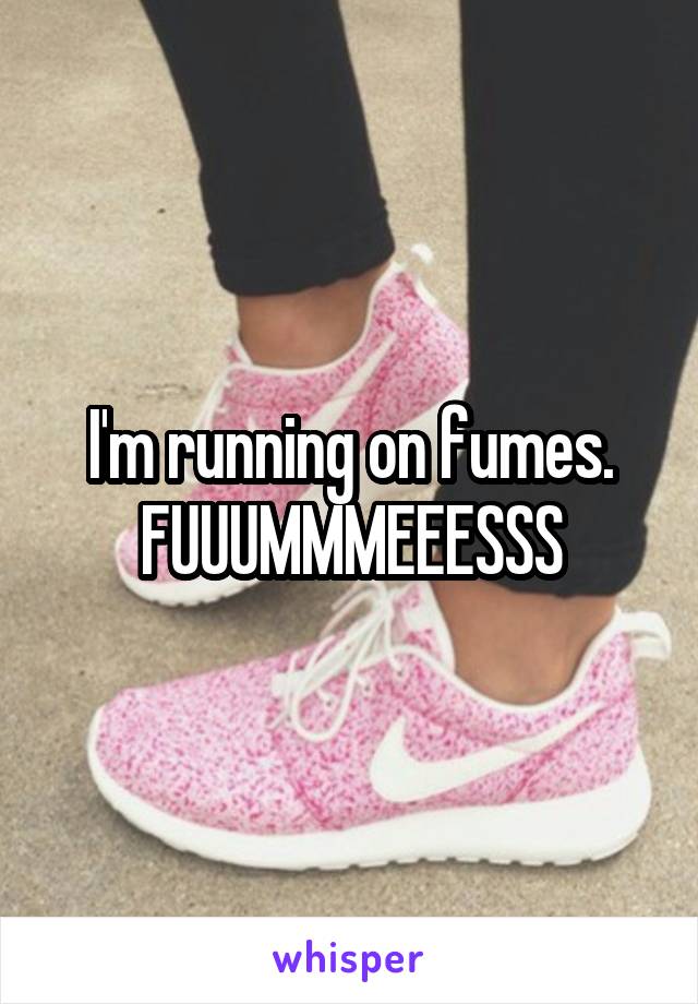 I'm running on fumes. FUUUMMMEEESSS