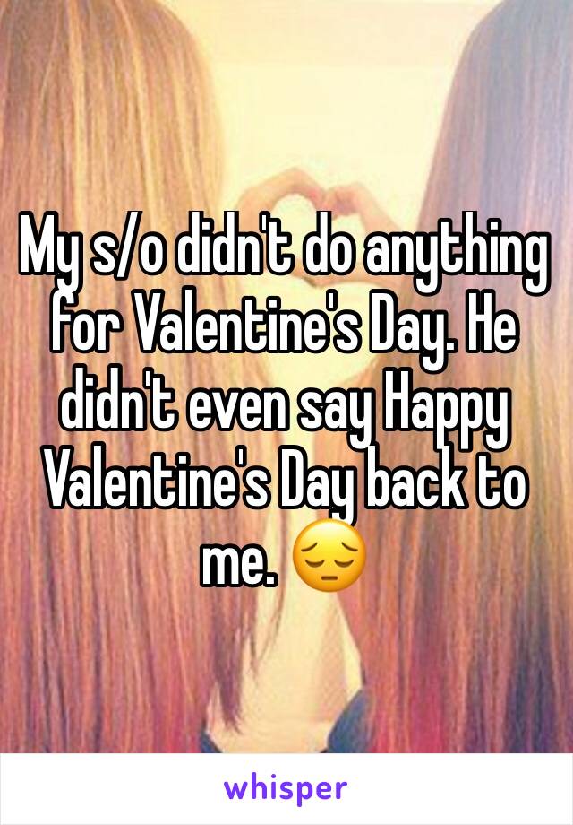 My s/o didn't do anything for Valentine's Day. He didn't even say Happy Valentine's Day back to me. 😔