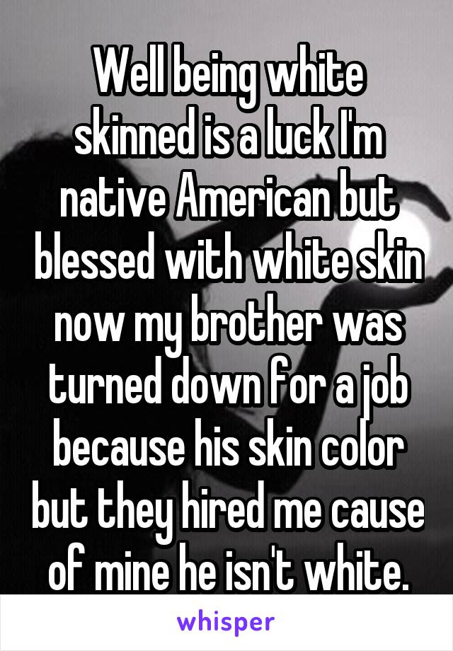 Well being white skinned is a luck I'm native American but blessed with white skin now my brother was turned down for a job because his skin color but they hired me cause of mine he isn't white.