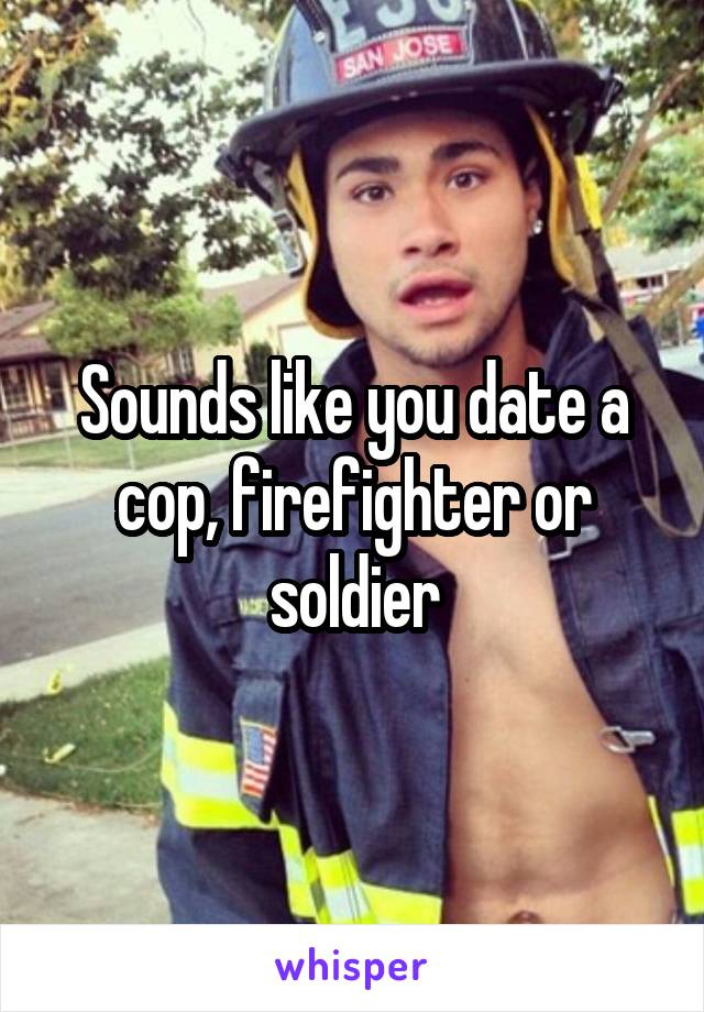 Sounds like you date a cop, firefighter or soldier