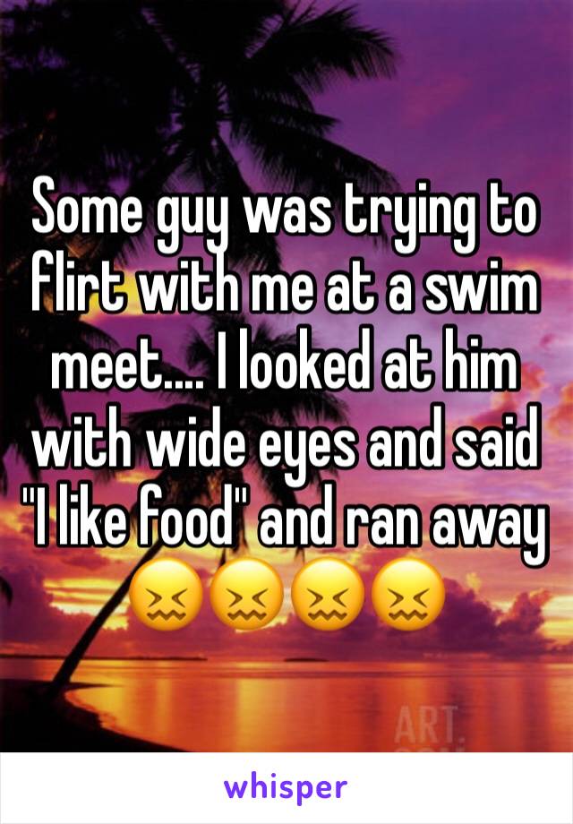 Some guy was trying to flirt with me at a swim meet.... I looked at him with wide eyes and said "I like food" and ran away 😖😖😖😖