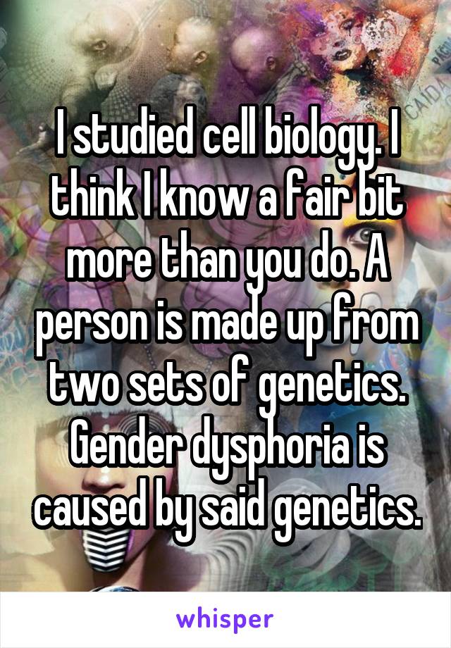 I studied cell biology. I think I know a fair bit more than you do. A person is made up from two sets of genetics. Gender dysphoria is caused by said genetics.